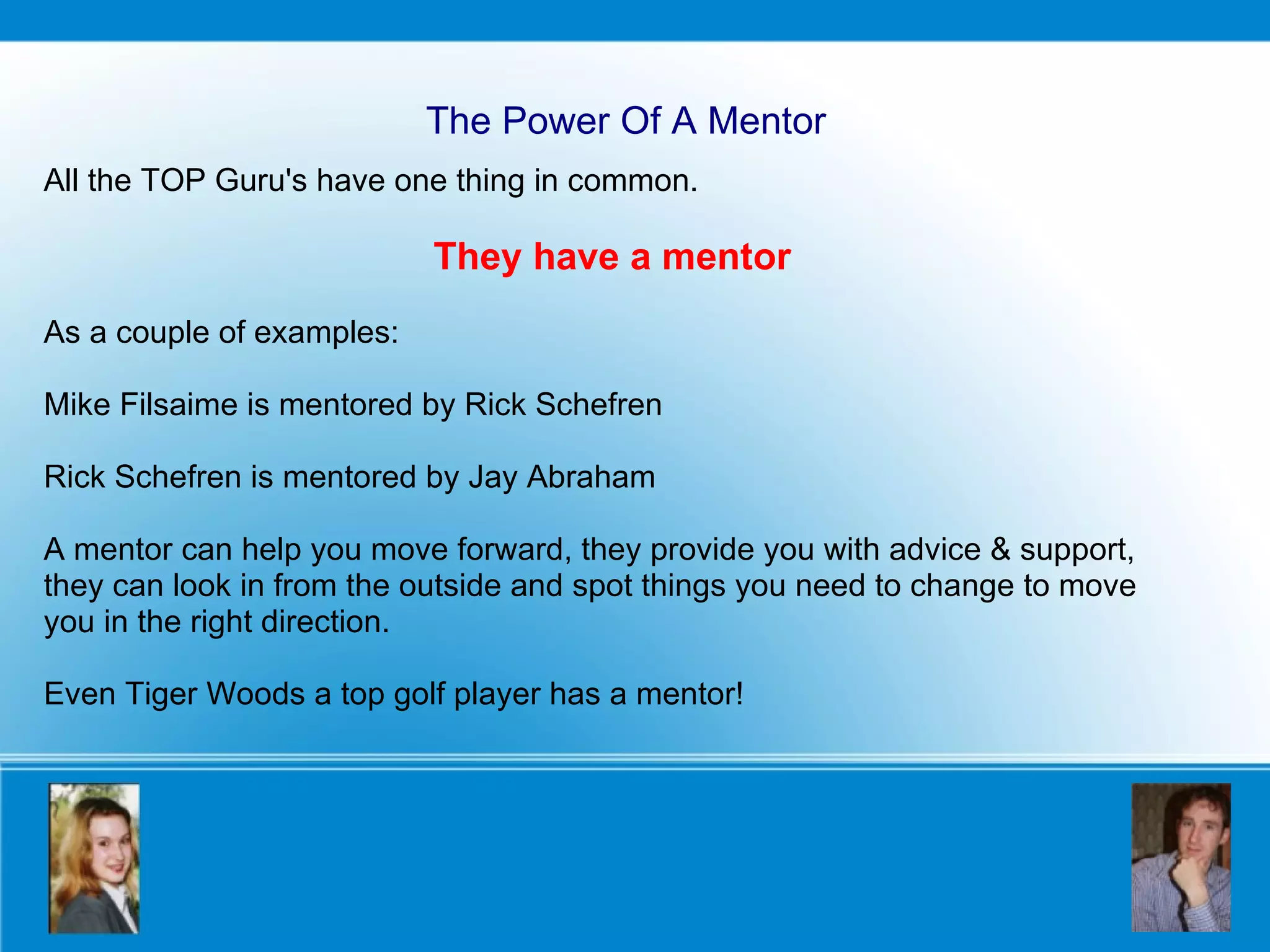 The Power Of A Mentor All the TOP Guru's have one thing in common.  They have a mentor As a couple of examples: Mike Filsaime is mentored by Rick Schefren Rick Schefren is mentored by Jay Abraham A mentor can help you move forward, they provide you with advice & support, they can look in from the outside and spot things you need to change to move you in the right direction.   Even Tiger Woods a top golf player has a mentor! 