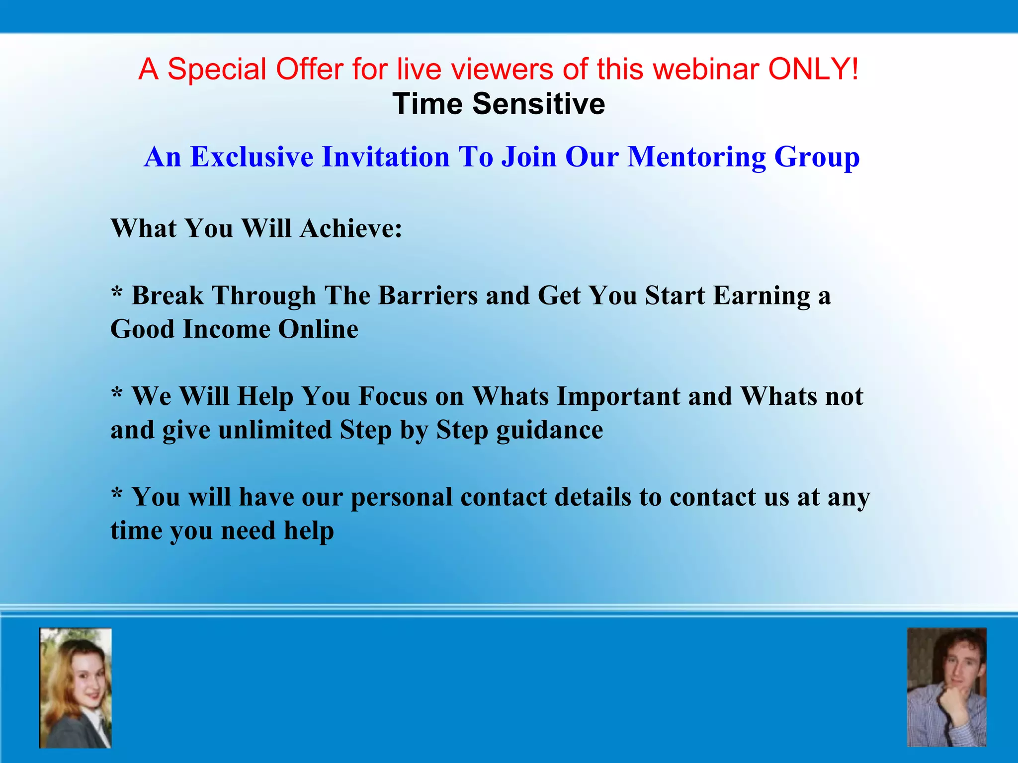 A Special Offer for live viewers of this webinar ONLY! Time Sensitive An Exclusive Invitation To Join Our Mentoring Group What You Will Achieve: * Break Through The Barriers and Get You Start Earning a  Good Income Online * We Will Help You Focus on Whats Important and Whats not and give unlimited Step by Step guidance  * You will have our personal contact details to contact us at any time you need help 