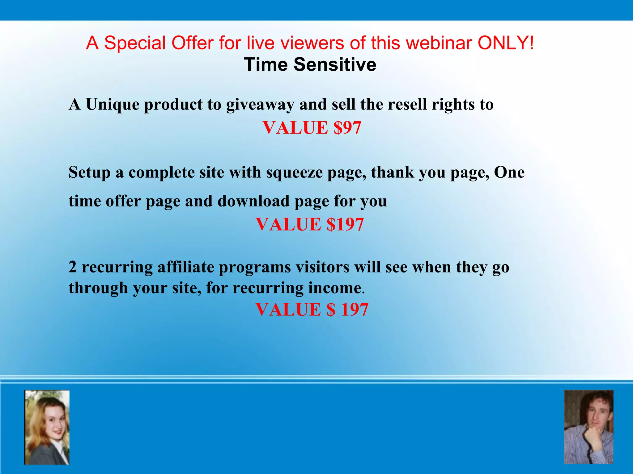 A Special Offer for live viewers of this webinar ONLY! Time Sensitive A Unique product to giveaway and sell the resell rights to   VALUE $97 Setup a complete site with squeeze page, thank you page, One time offer page and download page for you   VALUE $197   2 recurring affiliate programs visitors will see when they go through your site, for recurring income . VALUE $ 197 