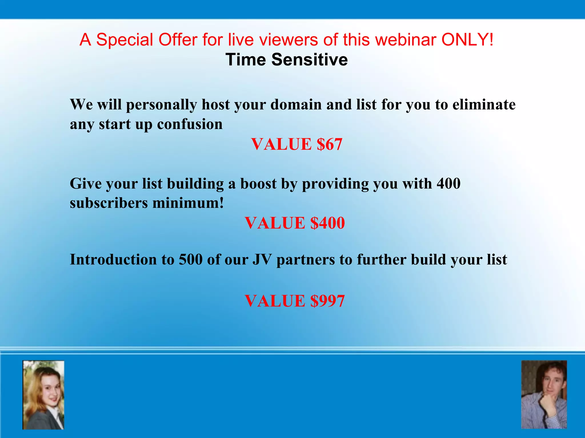 A Special Offer for live viewers of this webinar ONLY! Time Sensitive We will personally host your domain and list   for you to eliminate any start up confusion VALUE $67 Give your list building a boost by providing you with 400 subscribers minimum!  VALUE $400 Introduction to 500 of our JV partners to further build your list   VALUE $997 