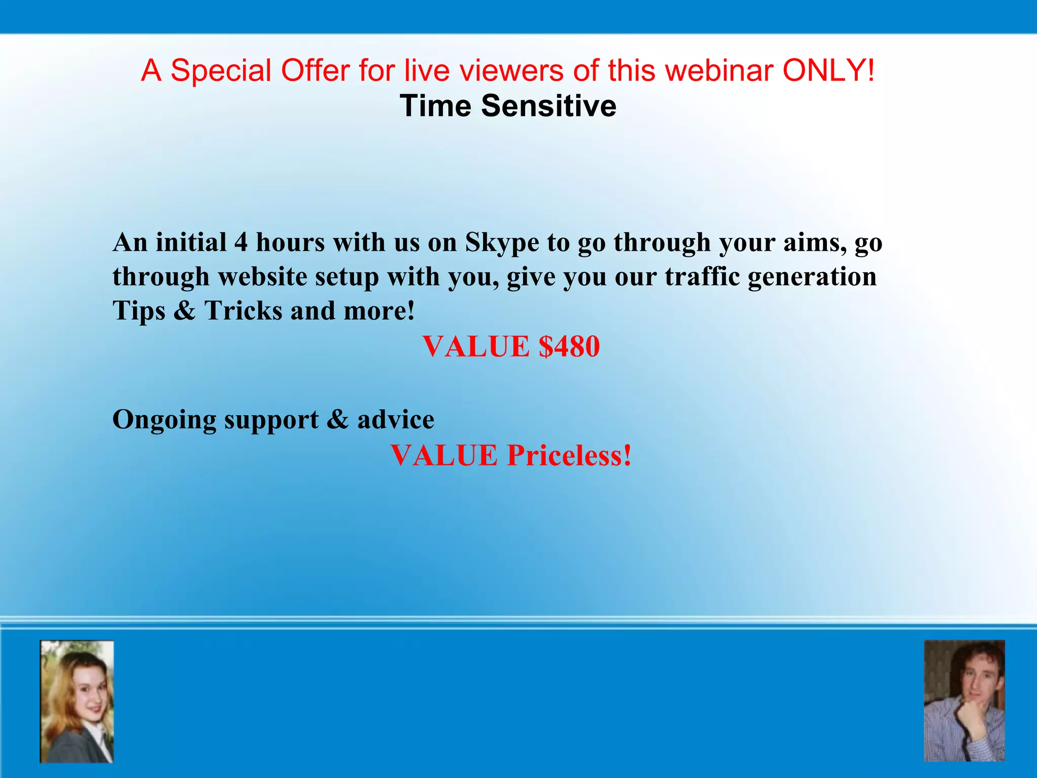 A Special Offer for live viewers of this webinar ONLY! Time Sensitive An initial 4 hours with us on Skype to go through your aims, go through website setup with you, give you our traffic generation Tips & Tricks and more!  VALUE $480 Ongoing support & advice VALUE Priceless! 