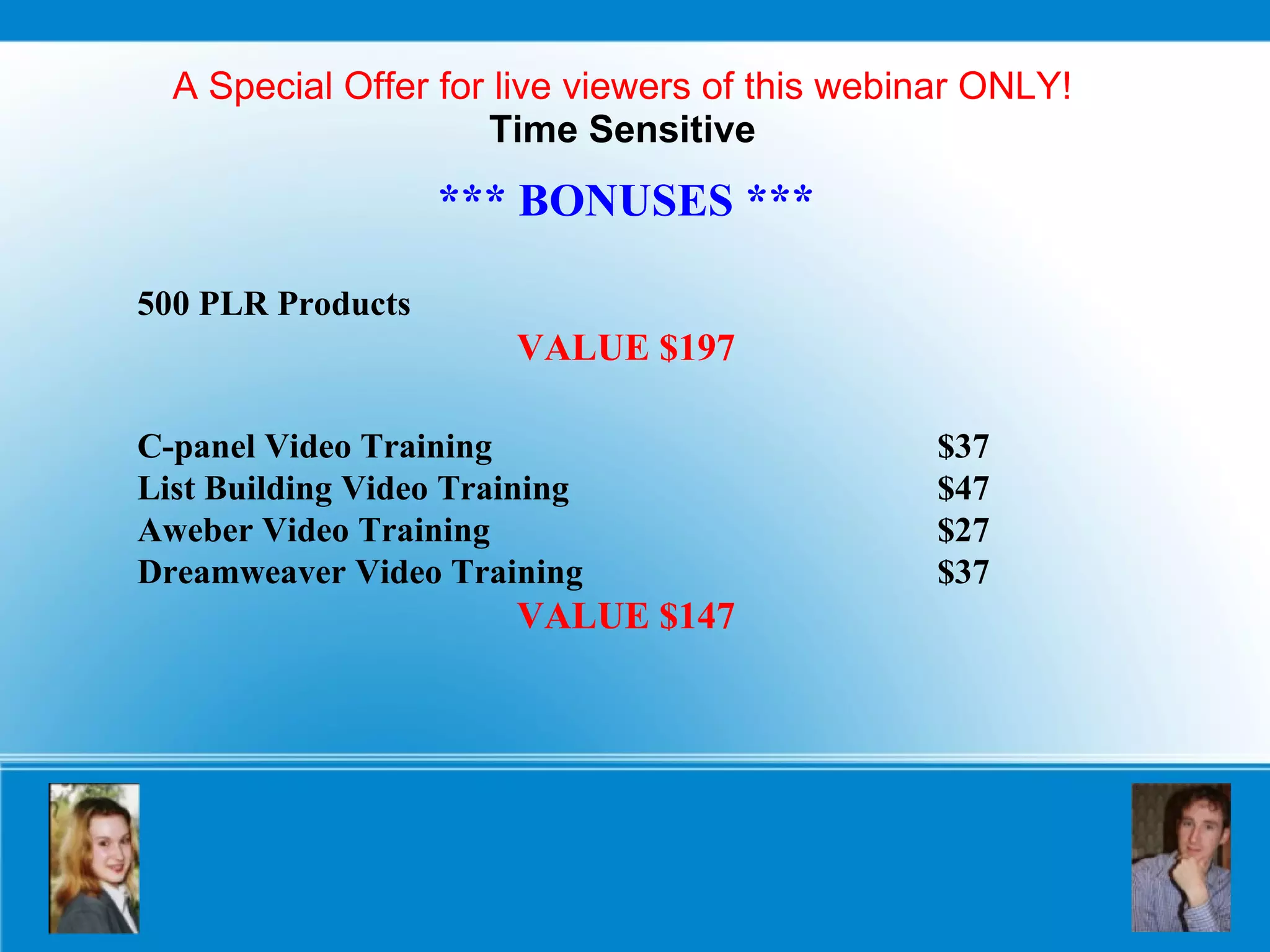 A Special Offer for live viewers of this webinar ONLY! Time Sensitive *** BONUSES *** 500 PLR Products VALUE $197 C-panel Video Training $37 List Building Video Training $47 Aweber Video Training $27 Dreamweaver Video Training $37 VALUE $147 