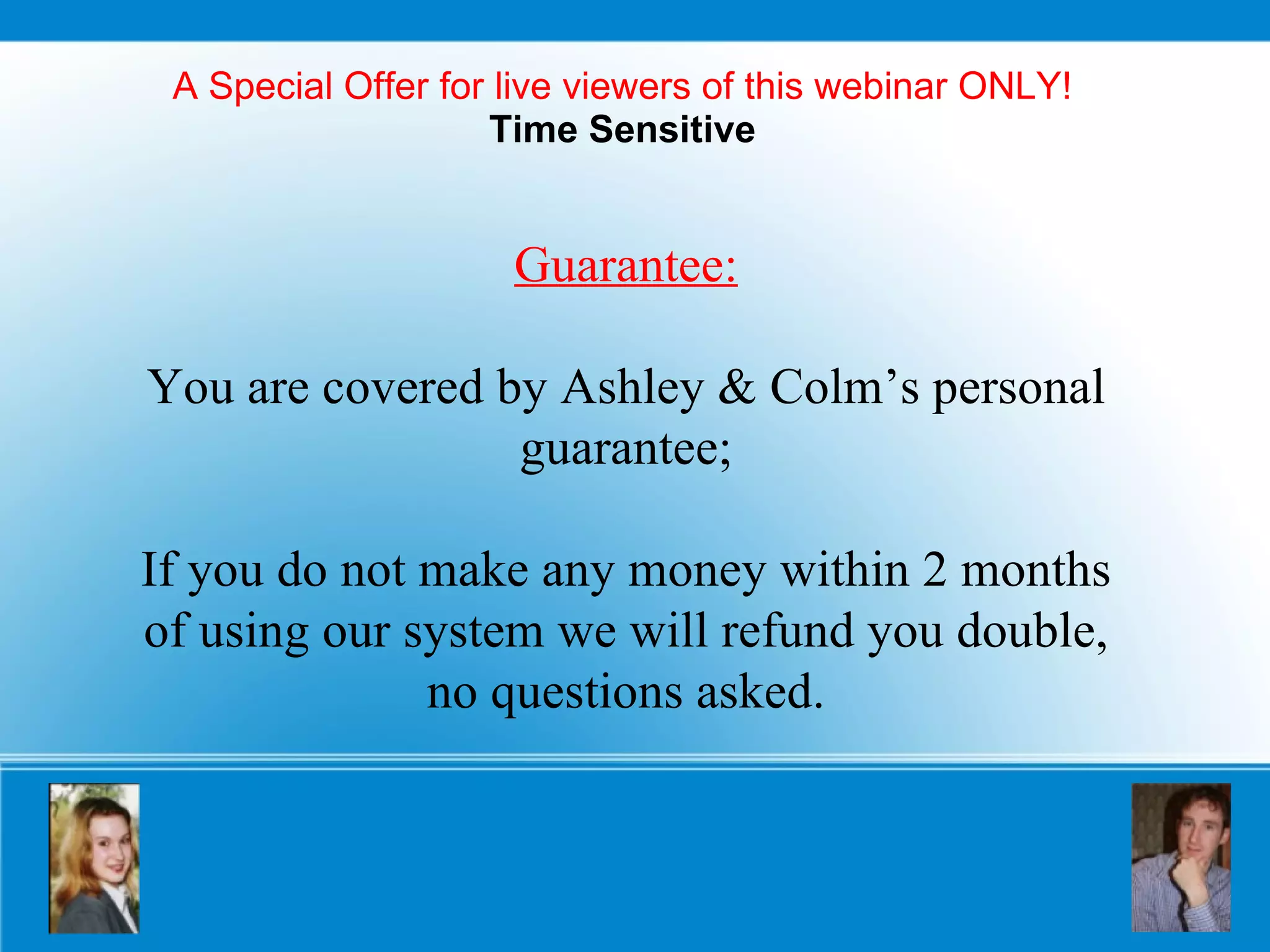 A Special Offer for live viewers of this webinar ONLY! Time Sensitive Guarantee: You are covered by Ashley & Colm’s personal guarantee; If you do not make any money within 2 months of using our system we will refund you double, no questions asked. 