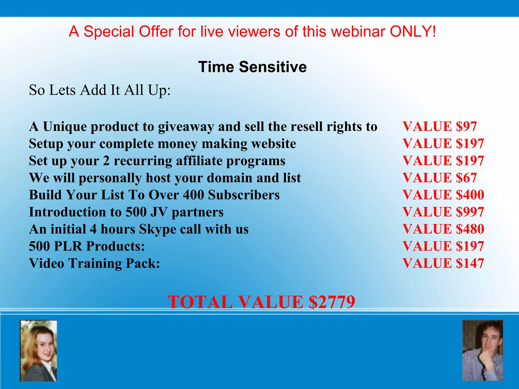 A Special Offer for live viewers of this webinar ONLY! Time Sensitive So Lets Add It All Up: A Unique product to giveaway and sell the resell rights to  VALUE $97 Setup your complete money making website  VALUE $197   Set up your 2 recurring affiliate programs  VALUE $197 We will personally host your domain and list  VALUE $67 Build Your List To Over 400 Subscribers  VALUE $400 Introduction to 500 JV partners  VALUE $997 An initial 4 hours Skype call with us  VALUE $480 500 PLR Products:  VALUE $197 Video Training Pack:  VALUE $147 TOTAL VALUE $2779 