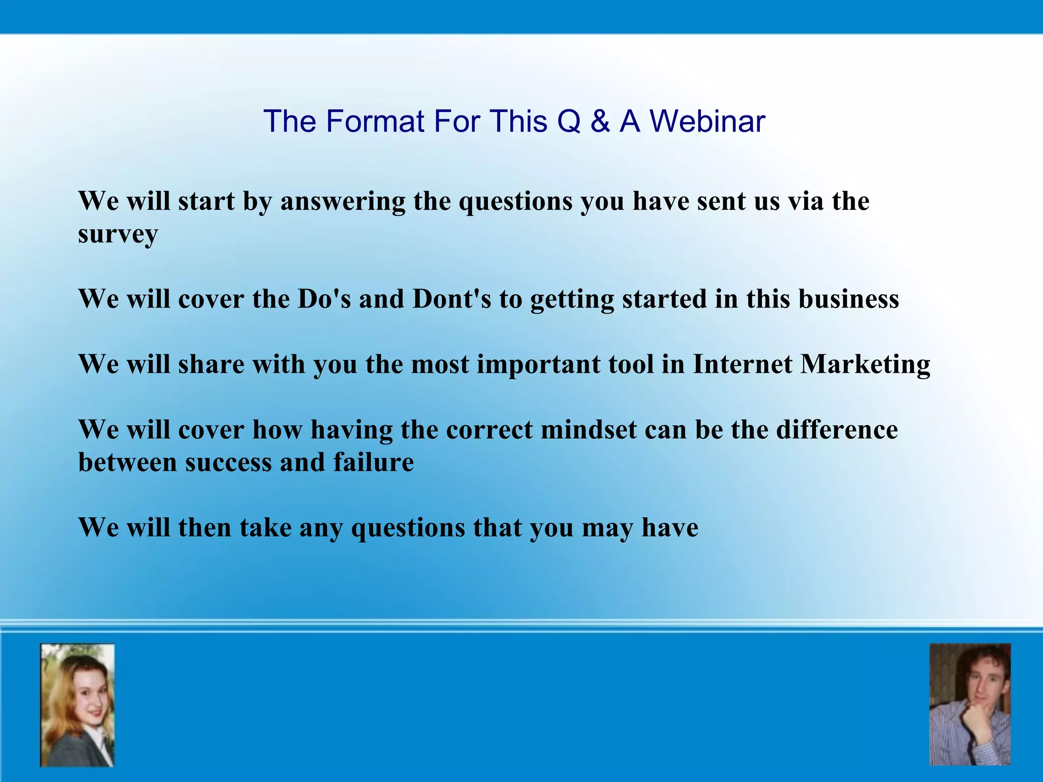 We will start by answering the questions you have sent us via the survey We will cover the Do's and Dont's to getting started in this business We will share with you the most important tool in Internet Marketing We will cover how having the correct mindset can be the difference between success and failure We will then take any questions that you may have The Format For This Q & A Webinar 