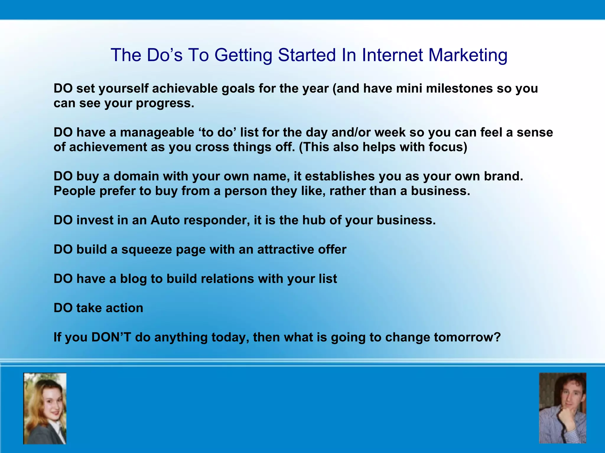 DO set yourself achievable goals for the year (and have mini milestones so you can see your progress. DO have a manageable ‘to do’ list for the day and/or week so you can feel a sense of achievement as you cross things off. (This also helps with focus) DO buy a domain with your own name, it establishes you as your own brand. People prefer to buy from a person they like, rather than a business.  DO invest in an Auto responder, it is the hub of your business. DO build a squeeze page with an attractive offer DO have a blog to build relations with your list DO take action  If you DON’T do anything today, then what is going to change tomorrow? The Do’s To Getting Started In Internet Marketing 