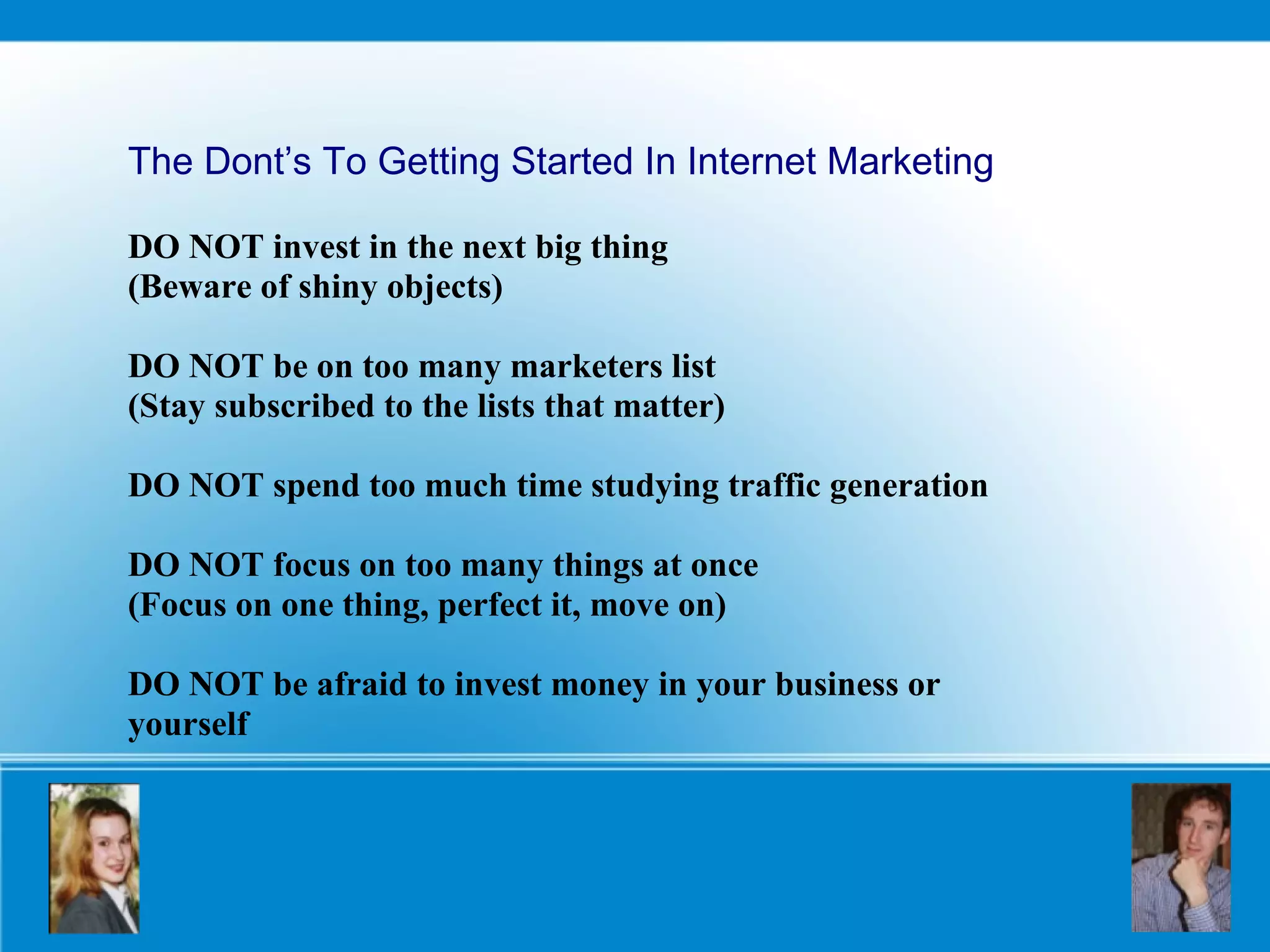 The Dont’s To Getting Started In Internet Marketing DO NOT invest in the next big thing  (Beware of shiny objects) DO NOT be on too many marketers list (Stay subscribed to the lists that matter) DO NOT spend too much time studying traffic generation DO NOT focus on too many things at once  (Focus on one thing, perfect it, move on) DO NOT be afraid to invest money in your business or yourself 