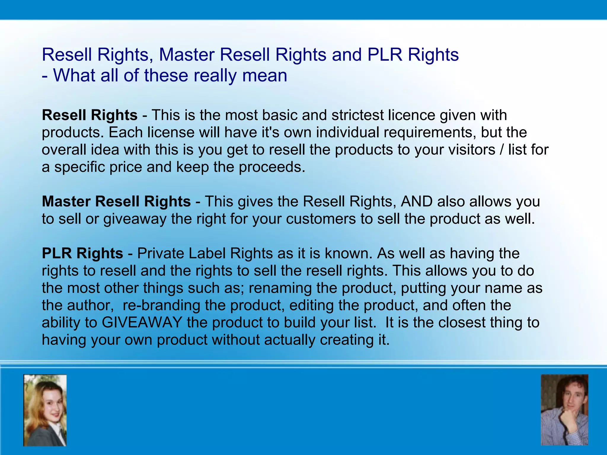 Resell Rights, Master Resell Rights and PLR Rights  - What all of these really mean Resell Rights  - This is the most basic and strictest licence given with products. Each license will have it's own individual requirements, but the overall idea with this is you get to resell the products to your visitors / list for a specific price and keep the proceeds. Master Resell Rights  - This gives the Resell Rights, AND also allows you to sell or giveaway the right for your customers to sell the product as well.  PLR Rights  - Private Label Rights as it is known. As well as having the rights to resell and the rights to sell the resell rights. This allows you to do the most other things such as; renaming the product, putting your name as the author,  re-branding the product, editing the product, and often the ability to GIVEAWAY the product to build your list.  It is the closest thing to having your own product without actually creating it. 
