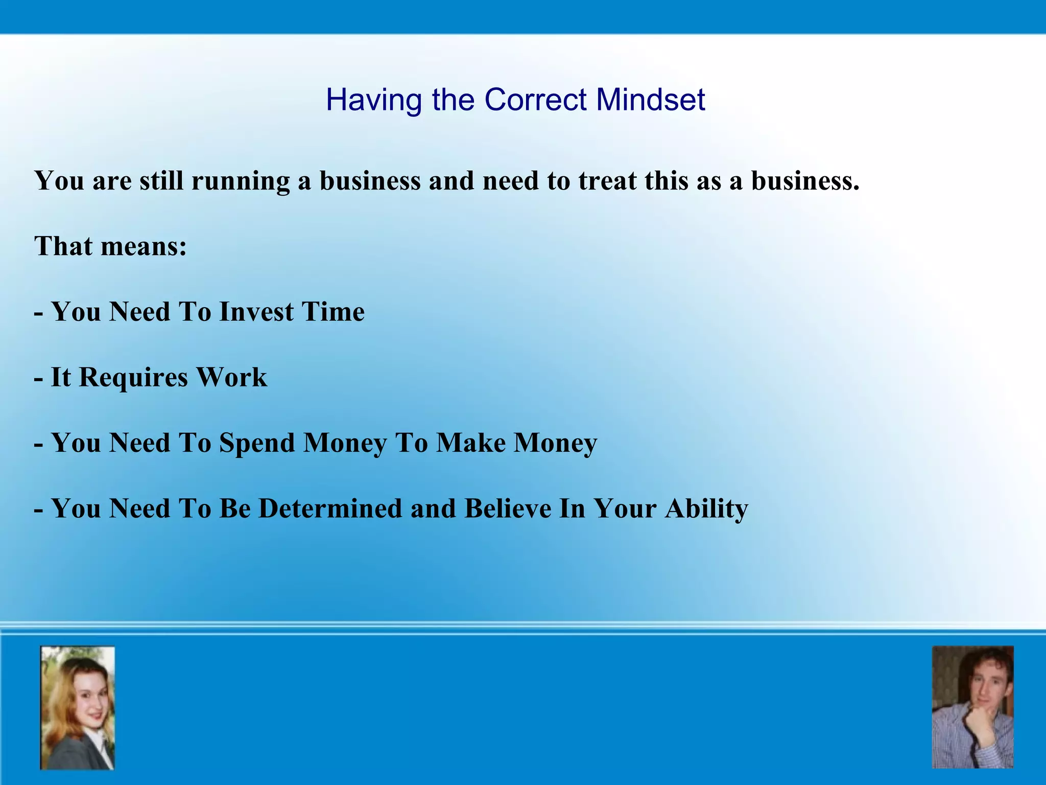 Having the Correct Mindset You are still running a business and need to treat this as a business.  That means: - You Need To Invest Time - It Requires Work - You Need To Spend Money To Make Money   - You Need To Be Determined and Believe In Your Ability 