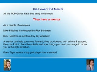 The Power Of A Mentor All the TOP Guru's have one thing in common.  They have a mentor As a couple of examples: Mike Filsaime is mentored by Rick Schefren Rick Schefren is mentored by Jay Abraham A mentor can help you move forward, they provide you with advice & support, they can look in from the outside and spot things you need to change to move you in the right direction.   Even Tiger Woods a top golf player has a mentor! 