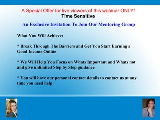 A Special Offer for live viewers of this webinar ONLY! Time Sensitive An Exclusive Invitation To Join Our Mentoring Group What You Will Achieve: * Break Through The Barriers and Get You Start Earning a  Good Income Online * We Will Help You Focus on Whats Important and Whats not and give unlimited Step by Step guidance  * You will have our personal contact details to contact us at any time you need help 