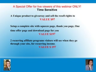 A Special Offer for live viewers of this webinar ONLY! Time Sensitive A Unique product to giveaway and sell the resell rights to   VALUE $97 Setup a complete site with squeeze page, thank you page, One time offer page and download page for you   VALUE $197   2 recurring affiliate programs visitors will see when they go through your site, for recurring income . VALUE $ 197 