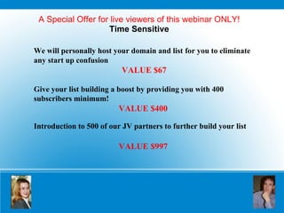 A Special Offer for live viewers of this webinar ONLY! Time Sensitive We will personally host your domain and list   for you to eliminate any start up confusion VALUE $67 Give your list building a boost by providing you with 400 subscribers minimum!  VALUE $400 Introduction to 500 of our JV partners to further build your list   VALUE $997 