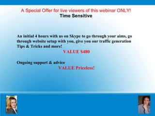 A Special Offer for live viewers of this webinar ONLY! Time Sensitive An initial 4 hours with us on Skype to go through your aims, go through website setup with you, give you our traffic generation Tips & Tricks and more!  VALUE $480 Ongoing support & advice VALUE Priceless! 