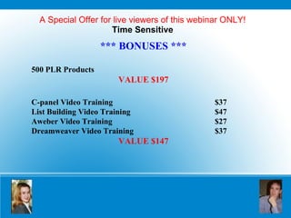A Special Offer for live viewers of this webinar ONLY! Time Sensitive *** BONUSES *** 500 PLR Products VALUE $197 C-panel Video Training $37 List Building Video Training $47 Aweber Video Training $27 Dreamweaver Video Training $37 VALUE $147 