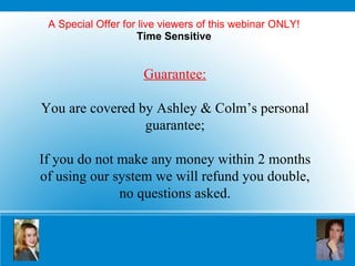 A Special Offer for live viewers of this webinar ONLY! Time Sensitive Guarantee: You are covered by Ashley & Colm’s personal guarantee; If you do not make any money within 2 months of using our system we will refund you double, no questions asked. 