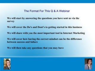 We will start by answering the questions you have sent us via the survey We will cover the Do's and Dont's to getting started in this business We will share with you the most important tool in Internet Marketing We will cover how having the correct mindset can be the difference between success and failure We will then take any questions that you may have The Format For This Q & A Webinar 