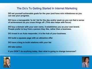 DO set yourself achievable goals for the year (and have mini milestones so you can see your progress. DO have a manageable ‘to do’ list for the day and/or week so you can feel a sense of achievement as you cross things off. (This also helps with focus) DO buy a domain with your own name, it establishes you as your own brand. People prefer to buy from a person they like, rather than a business.  DO invest in an Auto responder, it is the hub of your business. DO build a squeeze page with an attractive offer DO have a blog to build relations with your list DO take action  If you DON’T do anything today, then what is going to change tomorrow? The Do’s To Getting Started In Internet Marketing 
