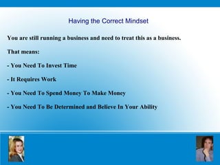 Having the Correct Mindset You are still running a business and need to treat this as a business.  That means: - You Need To Invest Time - It Requires Work - You Need To Spend Money To Make Money   - You Need To Be Determined and Believe In Your Ability 