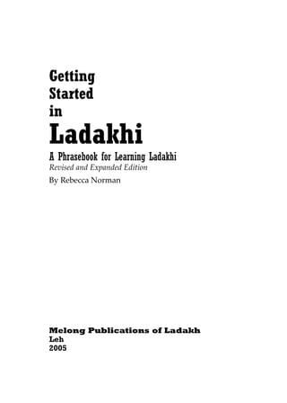Getting
Started
in
Ladakhi
A Phrasebook for Learning Ladakhi
Revised and Expanded Edition
By Rebecca Norman




Melong Publications of Ladakh
Leh
2005
 