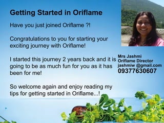 Getting Started in Oriflame
Have you just joined Oriflame ?!

Congratulations to you for starting your
exciting journey with Oriflame!
                                           Mrs Jashmi
I started this journey 2 years back and it is
                                           Oriflame Director
going to be as much fun for you as it has  jashmiw @gmail.com
been for me!                                  09377630607

So welcome again and enjoy reading my
tips for getting started in Oriflame...!
 