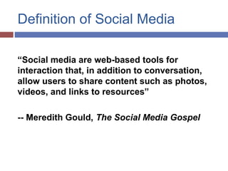 Definition of Social Media
“Social media are web-based tools for
interaction that, in addition to conversation,
allow users to share content such as photos,
videos, and links to resources.”
-- Meredith Gould, The Social Media Gospel
 