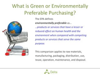 What is Green or Environmentally Preferable Purchasing? The EPA defines  environmentally preferable  as… … products or services that have a lesser or  reduced effect on human health and the  environment when compared with competing  products or services that serve the same  purpose.  This comparison applies to raw materials,  manufacturing, packaging, distribution, use,  reuse, operation, maintenance, and disposal. 