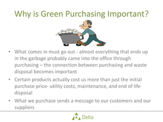 Why is Green Purchasing Important? What comes in must go out - almost everything that ends up in the garbage probably came into the office through purchasing – the connection between purchasing and waste disposal becomes important Certain products actually cost us more than just the initial purchase price- utility costs, maintenance, and end of life disposal What we purchase sends a message to our customers and our suppliers 