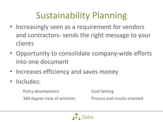 Sustainability Planning Increasingly seen as a requirement for vendors and contractors- sends the right message to your clients Opportunity to consolidate company-wide efforts into one document Increases efficiency and saves money Includes: Policy development Goal Setting 360 degree view of activities Process and results oriented 