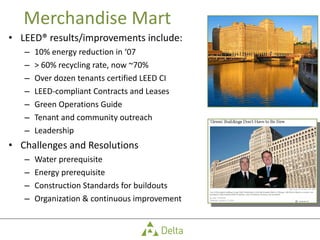 Merchandise Mart LEED® results/improvements include: 10% energy reduction in ‘07 > 60% recycling rate, now ~70% Over dozen tenants certified LEED CI LEED-compliant Contracts and Leases Green Operations Guide Tenant and community outreach Leadership Challenges and Resolutions Water prerequisite Energy prerequisite Construction Standards for buildouts Organization & continuous improvement 