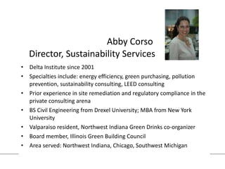 Abby Corso  Director, Sustainability Services Delta Institute since 2001 Specialties include: energy efficiency, green purchasing, pollution prevention, sustainability consulting, LEED consulting Prior experience in site remediation and regulatory compliance in the private consulting arena BS Civil Engineering from Drexel University; MBA from New York University Valparaiso resident, Northwest Indiana Green Drinks co-organizer Board member, Illinois Green Building Council Area served: Northwest Indiana, Chicago, Southwest Michigan 