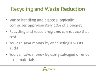 Recycling and Waste Reduction Waste handling and disposal typically comprises approximately 10% of a budget Recycling and reuse programs can reduce that cost. You can save money by conducting a waste audit. You can save money by using salvaged or once used materials. 