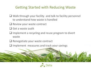 Getting Started with Reducing Waste Walk through your facility  and talk to facility personnel to understand how waste is handled Review your waste contract Get a waste audit  Implement a recycling and reuse program to divert waste Renegotiate your waste contract Implement  measures and track your savings 