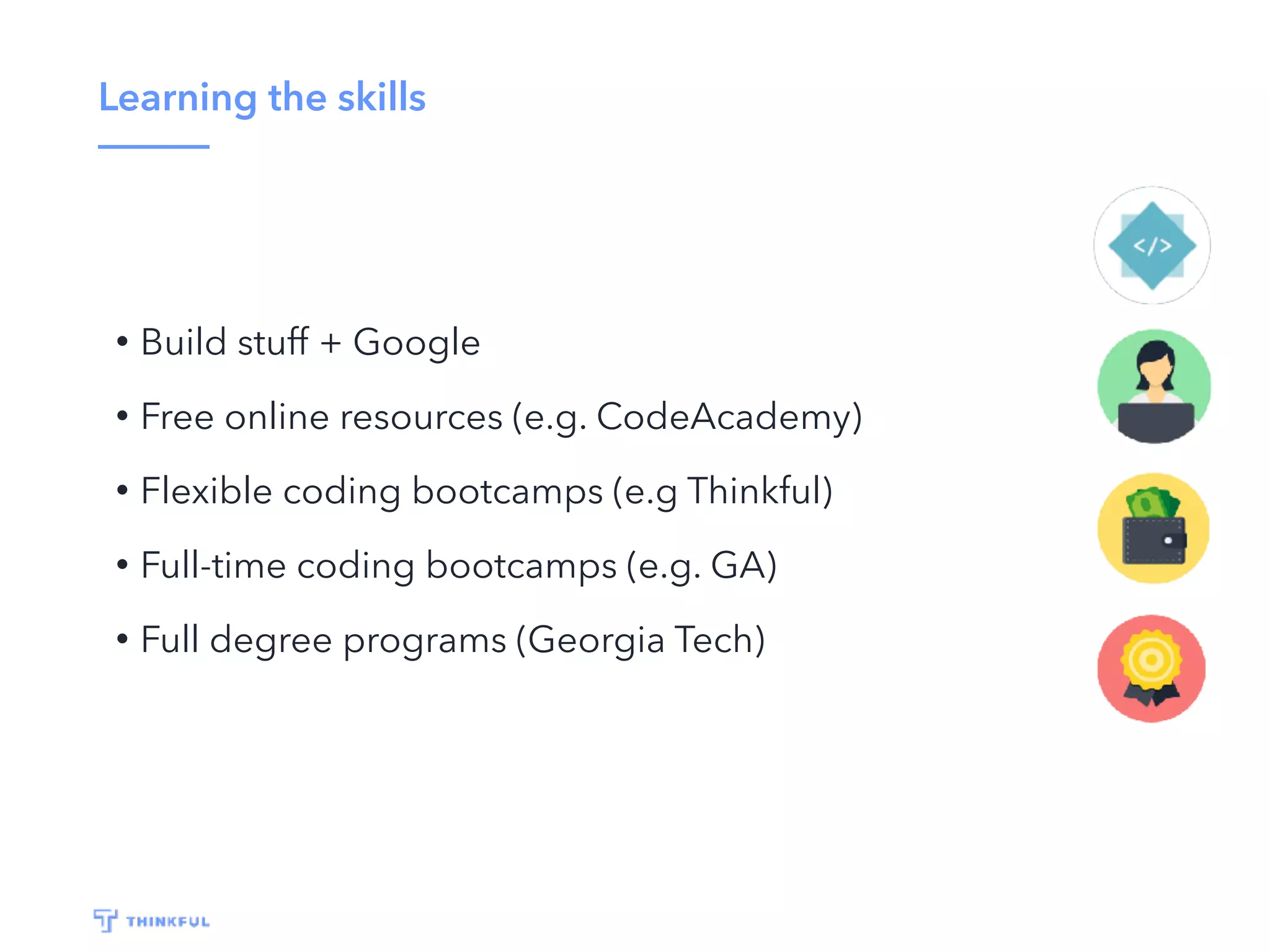 Learning the skills
• Build stuff + Google
• Free online resources (e.g. CodeAcademy)
• Flexible coding bootcamps (e.g Thinkful)
• Full-time coding bootcamps (e.g. GA)
• Full degree programs (Georgia Tech)
 