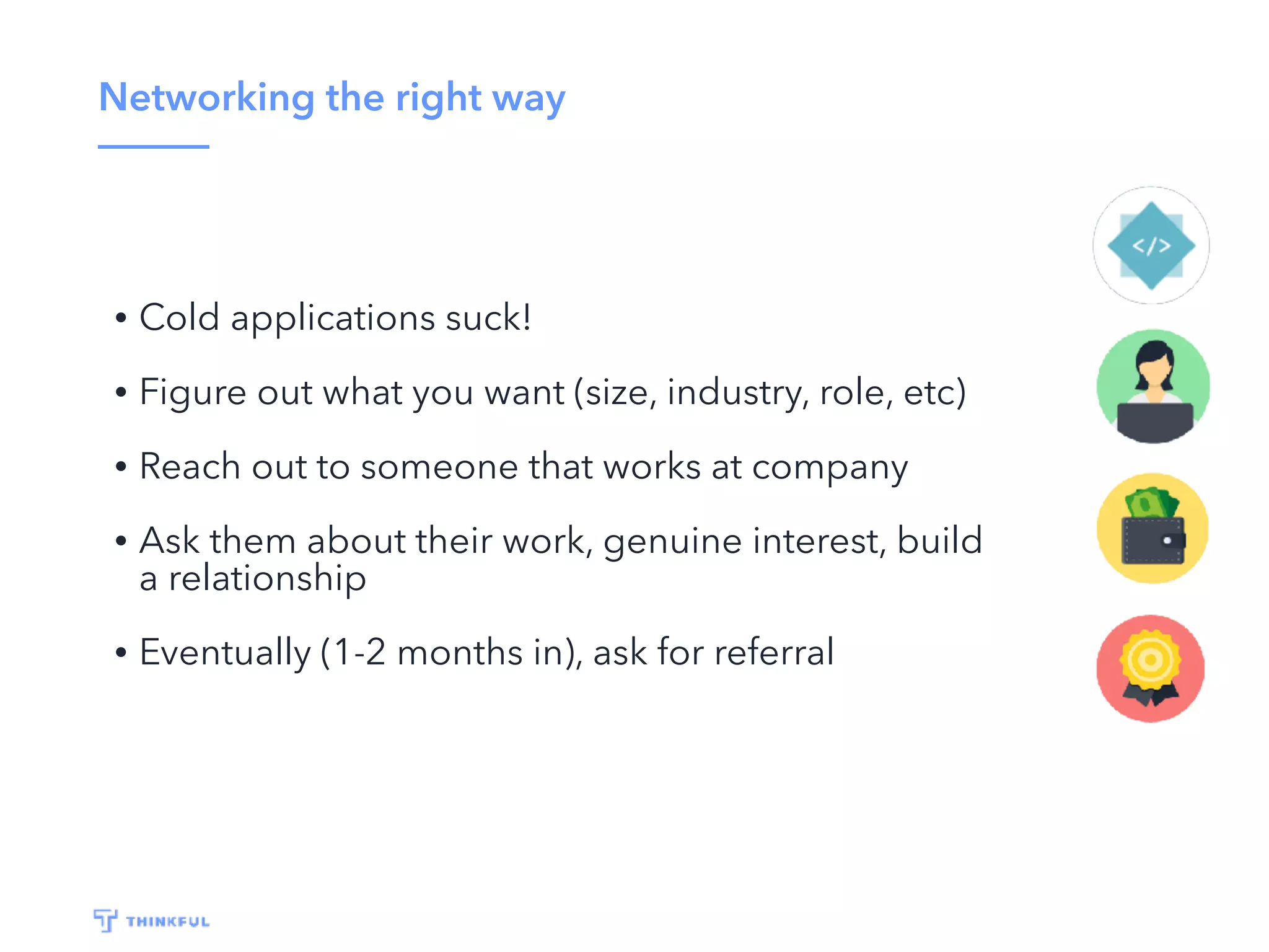 Networking the right way
• Cold applications suck!
• Figure out what you want (size, industry, role, etc)
• Reach out to someone that works at company
• Ask them about their work, genuine interest, build
a relationship
• Eventually (1-2 months in), ask for referral
 