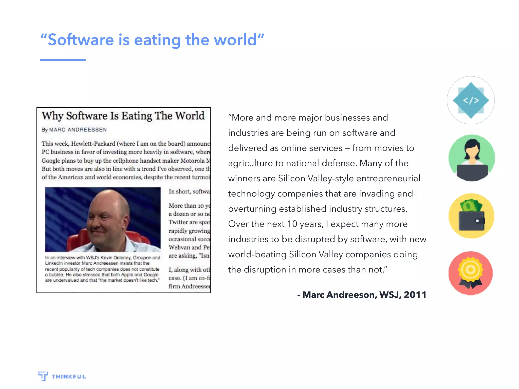 “Software is eating the world”
“More and more major businesses and
industries are being run on software and
delivered as online services — from movies to
agriculture to national defense. Many of the
winners are Silicon Valley-style entrepreneurial
technology companies that are invading and
overturning established industry structures.
Over the next 10 years, I expect many more
industries to be disrupted by software, with new
world-beating Silicon Valley companies doing
the disruption in more cases than not.”
- Marc Andreeson, WSJ, 2011
 