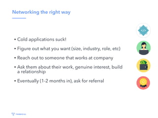 Networking the right way
• Cold applications suck!
• Figure out what you want (size, industry, role, etc)
• Reach out to someone that works at company
• Ask them about their work, genuine interest, build
a relationship
• Eventually (1-2 months in), ask for referral
 