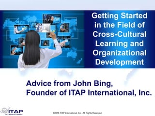 ©2016 ITAP International, Inc. All Rights Reserved.
Getting Started
in the Field of
Cross-Cultural
Learning and
Organizational
Development
Advice from John Bing,
Founder of ITAP International, Inc.
 