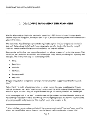 DEVELOPING TRANSMEDIA ENTERTAINMENT




                  2 DEVELOPING TRANSMEDIA ENTERTAINMENT



Advising where to start developing transmedia proved more difficult that I thought! In many ways it
depends on your starting point, where you want to get to, the context and type of transmedia experience
you want to create.

The Transmedia Project Workflow presented in Figure 29 is a great overview of a process-orientated
approach that works particularly well if you’re developing work for clients rather than for yourself.
However, it assumes a familiarity with transmedia that you may not yet have.

Documenting and distilling your transmedia project is not a linear process - it’s an iterative process. That
means you start with some assumptions and cycle through a loop refining, modifying and improving with
each pass. The development loop has six key components:

    •   Story
    •   Experience
    •   Audience
    •   Platforms
    •   Business model
    •   Execution.
The goal is to get all six components working in harmony together – supporting and reinforcing each
other 2.

Rather than try to tackle all six considerations in a single swoop, allow your ideas to evolve through
multiple iterations – start with a small concept, run it through the all the stages and see what comes out.
Now start again, this time taking the outputs from each stage and feeding them into the other stages.

In the following sections of the book I’ll talk about each stage in detail - so understand that you may not
have all the pieces yet on your first pass through. Developing the project in this iterative way makes the
process manageable and ensures you think carefully about what you plan to do.


2
  When I initially presented my diagram it had only five components as I counted "Experience" as the sum of the
others - and it simplified the process. However, I now feel it worth explicit consideration in its own right.

                                                      Page 4
 