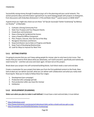 FINANCING


Successfully raising money through Crowdsourcing is all in the planning and your social network. This
section presents ideas and information I gained from my work helping people with projects on Kickstarter,
from discussions with Andy Baio (Kickstarter's CTO) and Robin Sloan 54's panel session at SXSW 2010 55.

A good article you might also check out are these "10 Tips for Successful Twitter Fundraising" by Melissa
Jun Rowley 56 at Mashable:

      1.    Cultivate a Strong Community First
      2.    State Your Purpose and Your Request Clearly
      3.    Create Buzz and Excitement
      4.    Have a Strong Set Up Behind the Scenes
      5.    Have a Powerful Offline Component
      6.    Plan, Prepare, Execute, then Get Out of the Way
      7.    Recognize Volunteers and Donors
      8.    Keep Contributors Up-to-Date on Progress and Needs
      9.    Keep Track of Developing Relationships
      10.   Look for Ways to Improve for Next Time


5.4.1 GETTING STARTED
I'm going to assume that you can’t keep asking people for money: plan to only have to do it once. That
means that you need to think about what you absolutely, can’t work around it, specifically and realistically
need money for – and then ask once and never again. At least not on this project.

Break down your project into self-contained building blocks. Each block needs a start and end date

Create a masterplan for your project that takes you from the first published content to the finale. Now
look at what you can deliver yourself, what you can deliver with collaboration and what you really need
financing for. Now you're ready to follow these four stages:

      1.    Development (pre-campaign)
      2.    Production (the campaign period)
      3.    Post-production (after you have the money)
      4.    Exhibution


5.4.2 DEVELOPMENT (PLANNING)
Make sure what you plan to make is well defined. It must have a start and end date; it must deliver


54
     http://robinsloan.com/
55
     http://www.kickstarter.com/projects/robinsloan/robin-writes-a-book-and-you-get-a-copy
56
     http://mashable.com/2010/02/26/twitter-fundraising/

                                                   Page 94
 