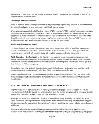FINANCING


handwritten “Thank You” card and maybe a small gift. This isn’t something you promised to send, it’s a
surprise reward for their support.

Give people a reason to retweet

If you’re planning a mid-campaign sweetner, that’s going to help significantly because, as you’ll read next,
it’s something of value to your community that they’ll want to share.

When you reach a certain level of funding – tweet it “25% reached!”, “50% reached!”; when that money is
enough to buy something important to you – tweet it “Now have enough to buy harddrives! But we still
need more to make our target!!!”; when new cast or crew join the team “Rob Pratten is now onboard to
direct! But will still need more money – please help”; when a high-spender donates “YES! Thanks to Paul
Mackenzie for his AWESOME donation to Project X. But we still need more!”

A mid-campaign sweetner/teaser.

Do something that has value to the audience you’re courting. Again it might be an offline meetup or it
could be an online live webcast via Ustream or Justin.tv. Give something back and it’ll generate buzz, a
reason to tweet and cash will come in. Above all – make it valuable and make it interactive.

Act 3: Resolution – the final push. In the closing week, days and hours of your campaign period most
people are going to forgive you for making a direct plea for support. In the early stages of the campaign
you’ve been considerate of everyone’s time and attention. Now the gloves are off – you have to get that
final dollar or you’ll lose everything.

Remind everyone how fantastic it’s going to be to get the final money and realize your ambition –and
keep selling that dream because it’s infectious. Think positive but remain focused.

Now is a good time to reach out to bloggers and online news and magazine sites. You can choose to do
this at the beginning too but the approaching deadline makes your story more newsworthy because it’s
more timely.


5.4.4 POST-PRODUCTION (AFTER YOU’VE RAISED YOUR MONEY)
Migrate your patrons from Kickstarter and onto your community page – either Facebook or a forum
you’ve created. Kickstarter is great for fundraising but once the money is in you need to wrap your project
around your community and Kickstarter isn’t the best place to do that.

Although this is the “post production” phase as far as the fundraising, it’s during this period that you’ll
spend the money creating the content you promised. Keep everyone in the loop and keep them engaged:
ask questions, ask for suggestions, show what you’ve done, report how the money is being spent. Be open
and honest.

Your patrons have bet on you and they want reassurance they did the right thing: give it to them -
reassure them. Remember too that they’re in this for the experience; they’re living vicariously though you

                                                  Page 97
 