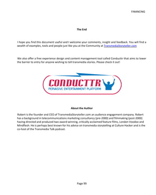 FINANCING




                                                 The End



I hope you find this document useful and I welcome your comments, insight and feedback. You will find a
wealth of examples, tools and people just like you at the Community at TransmediaStoryteller.com



We also offer a free experience design and content management tool called Conducttr that aims to lower
the barrier to entry for anyone wishing to tell transmedia stories. Please check it out!




                                            About the Author

Robert is the founder and CEO of TransmediaStoryteller.com an audience engagement company. Robert
has a background in telecommunications marketing consultancy (pre-2000) and filmmaking (post-2000)
having directed and produced two award-winning, critically acclaimed feature films, London Voodoo and
Mindflesh. He is perhaps best known for his advice on transmedia storytelling at Culture Hacker and is the
co-host of the Transmedia Talk podcast.




                                                 Page 99
 