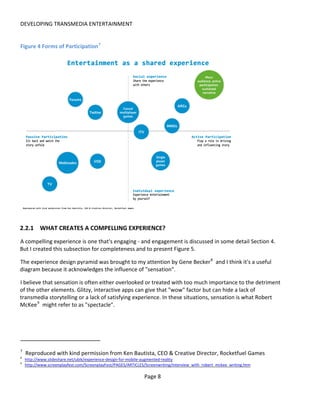 DEVELOPING TRANSMEDIA ENTERTAINMENT


Figure 4 Forms of Participation 7




2.2.1 WHAT CREATES A COMPELLING EXPERIENCE?
A compelling experience is one that's engaging - and engagement is discussed in some detail Section 4.
But I created this subsection for completeness and to present Figure 5.

The experience design pyramid was brought to my attention by Gene Becker 8 and I think it's a useful
diagram because it acknowledges the influence of "sensation".

I believe that sensation is often either overlooked or treated with too much importance to the detriment
of the other elements. Glitzy, interactive apps can give that "wow" factor but can hide a lack of
transmedia storytelling or a lack of satisfying experience. In these situations, sensation is what Robert
McKee 9 might refer to as "spectacle".




7
    Reproduced with kind permission from Ken Bautista, CEO & Creative Director, Rocketfuel Games
8
    http://www.slideshare.net/ubik/experience-design-for-mobile-augmented-reality
9
    http://www.screenplayfest.com/ScreenplayFest/PAGES/ARTICLES/Screenwriting/interview_with_robert_mckee_writing.htm

                                                               Page 8
 