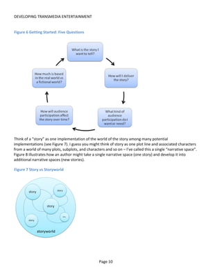 DEVELOPING TRANSMEDIA ENTERTAINMENT


Figure 6 Getting Started: Five Questions




Think of a “story” as one implementation of the world of the story among many potential
implementations (see Figure 7). I guess you might think of story as one plot line and associated characters
from a world of many plots, subplots, and characters and so on – I’ve called this a single “narrative space”.
Figure 8 illustrates how an author might take a single narrative space (one story) and develop it into
additional narrative spaces (new stories).

Figure 7 Story vs Storyworld




                                                  Page 10
 