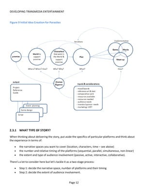DEVELOPING TRANSMEDIA ENTERTAINMENT


Figure 9 Initial Idea Creation for Parasites




2.3.1 WHAT TYPE OF STORY?
When thinking about delivering the story, put aside the specifics of particular platforms and think about
the experience in terms of:

    •   the narrative spaces you want to cover (location, characters, time – see above)
    •   the number and relative timing of the platforms (sequential, parallel, simultaneous, non-linear)
    •   the extent and type of audience involvement (passive, active, interactive, collaborative).

There’s a lot to consider here but let’s tackle it as a two-stage process:

    •   Step 1: decide the narrative space, number of platforms and their timing
    •   Step 2: decide the extent of audience involvement.


                                                   Page 12
 