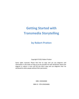 Getting Started with
             Transmedia Storytelling

                         by Robert Pratten




                         Copyright © 2011 Robert Pratten

Some rights reserved. Please feel free to copy and use any diagrams and
information in this book so long as (a) you provide me with attribution where the
diagram or advice is mine and (b) you don't copy and use diagrams that I've
attributed to other people without their permission.




                                ISBN: 1456564684

                            ISBN-13: 978-1456564681
 