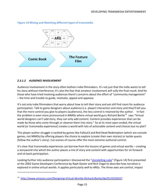 DEVELOPING TRANSMEDIA ENTERTAINMENT


Figure 13 Mixing and Matching different types of transmedia




2.3.1.2    AUDIENCE INVOLVEMENT

Audience involvement in the story often bothers indie filmmakers. It’s not just that the indie wants to tell
his story without interference; it’s also the fear that amateur involvement will sully the final result. And for
those who have tried involving audiences there’s concerns about the effort of “community management”
– the time and trouble to guide, motivate, appeal and appease.

It’s not only indie filmmakers that worry about how to tell their story and yet still find room for audience
participation. Talk to game designers about audience (i.e. player) interaction and story and they’ll tell you
that the more control you give to players (audiences), the less control is retained by the author. In fact
the problem is even more pronounced in MMOs where virtual world guru Richard Bartle 10 says “Virtual
world designers can’t add story, they can only add content. Content provides experiences that can be
made by those who come through or observe them into story.” So at its most open-ended, the virtual
world (or transmedia experience) creates a world with lots of actionable content and choices but no plot?

This player-author struggle is tackled by games like Fallout3 and Red Dead Redemption (which are console
games, not MMOs) by offering players the choice to explore (create their own stories) or tackle quests
(follow the author’s story). Cut-scenes of course offer the most extreme authorial control.

It’s clear that transmedia experiences can borrow from the lessons of games and virtual worlds – creating
a storyworld into which the author places a mix of story and content with opportunities for sit-forward
and sit-back participation.

Looking further into audience participation I discovered the “storytelling cube” (Figure 14) first presented
at the 2002 Game Developers Conference by Raph Koster and Rich Vogel to describe how narrative is
explored in online virtual worlds. It applies particularly well to ARGs. The three axes are control, impact


10
     http://www.amazon.com/Designing-Virtual-Worlds-Richard-Bartle/dp/0131018167

                                                   Page 15
 