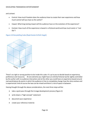 DEVELOPING TRANSMEDIA ENTERTAINMENT


and context:

   •    Control: How much freedom does the audience have to create their own experience and how
        much control will you have as the author?

   •    Impact: What long-lasting impact will the audience have on the evolution of the experience?

   •    Context: How much of the experience is based in a fictional world and how much exists in “real
        life”?

Figure 14 Storytelling Cube (Raph Koster & Rich Vogel)




There’s no right or wrong position to be inside this cube: it’s up to you to decide based on experience,
preference and resources. At one extreme you might have an entirely fictional world, tightly controlled
by the author with no audience interaction and at the other you could have an experience based around
real-world places & events in which the audience is free to completely change how the story evolves and
is experienced. And of course the two can be mixed and there’s a lot of space in between.

Having thought through the above considerations, the next three steps will be:

    •   take a quick pass through the 6-stage development process (Figure 2)

    •   write down a “high concept” statement

    •   document your experience

    •   create your reference material.



                                                 Page 16
 