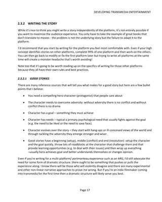 DEVELOPING TRANSMEDIA ENTERTAINMENT


2.3.2 WRITING THE STORY
While it’s nice to think you might write a story independently of the platform, it’s not entirely possible if
you want to maximize the audience experience. You only have to take the example of great books that
don’t translate to movies - the problem is not the underlying story but the failure to adapt it to the
platform.

I’d recommend that you start by writing for the platform you feel most comfortable with. Even if your high
concept identifies stories on other platforms, complete 99% of one platform and then work on the others.
You can then go back to modify or fix the first platform later but trying to write all platforms at the same
time will create a monster headache that’s worth avoiding!

Note too that it’s going to be worth reading up on the specifics of writing for those other platforms
because they all have their own rules and best practices.

2.3.2.1    GOOD STORIES

There are many reference sources that will tell you what makes for a good story but here are a few bullet
points that I believe:

    •     You need a compelling hero character (protagonist) that people care about

    •     The character needs to overcome adversity: without adversity there is no conflict and without
          conflict there is no drama

    •     Character has a goal – something they must achieve

    •     Character has needs – typical a primary psychological need that usually fights against the goal
          (e.g. the need to be liked or the need to save face).

    •     Character evolves over the story – they start with hang-ups or ill-conceived views of the world and
          through tackling the adversity they emerge stronger and wiser.

    •     Good stories have a beginning (setup), middle (conflict) and end (resolution): setup the character
          and the goal quickly, throw lots of roadblocks at the character that challenge them and that
          provide learning opportunities (e.g. to deal with their issues) and then wrap up everything
          –usually hero achieves goal and better understands themselves or changes opinion.

Even if you’re writing for a multi-platform/ portmanteau experience such as an ARG, I’d still advocate the
need for some form of dramatic structure: there ought to be something that pushes or pulls the
experience along. I know there will be those who will violently disagree and there are many experimental
and other non-linear narrative approaches to prove me wrong. But if you’re an indie filmmaker coming
into transmedia for the first time then a dramatic structure will likely serve you best.




                                                   Page 17
 