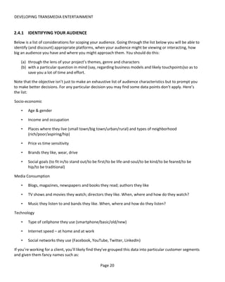 DEVELOPING TRANSMEDIA ENTERTAINMENT


2.4.1 IDENTIFYING YOUR AUDIENCE
Below is a list of considerations for scoping your audience. Going through the list below you will be able to
identify (and discount) appropriate platforms, when your audience might be viewing or interacting, how
big an audience you have and where you might approach them. You should do this:

    (a) through the lens of your project’s themes, genre and characters
    (b) with a particular question in mind (say, regarding business models and likely touchpoints)so as to
        save you a lot of time and effort.

Note that the objective isn’t just to make an exhaustive list of audience characteristics but to prompt you
to make better decisions. For any particular decision you may find some data points don’t apply. Here’s
the list:

Socio-economic

    •   Age & gender

    •   Income and occupation

    •   Places where they live (small town/big town/urban/rural) and types of neighborhood
        (rich/poor/aspiring/hip)

    •   Price vs time sensitivity

    •   Brands they like, wear, drive

    •   Social goals (to fit in/to stand out/to be first/to be life-and-soul/to be kind/to be feared/to be
        hip/to be traditional)

Media Consumption

    •   Blogs, magazines, newspapers and books they read; authors they like

    •   TV shows and movies they watch; directors they like. When, where and how do they watch?

    •   Music they listen to and bands they like. When, where and how do they listen?

Technology

    •   Type of cellphone they use (smartphone/basic/old/new)

    •   Internet speed – at home and at work

    •   Social networks they use (Facebook, YouTube, Twitter, LinkedIn)

If you’re working for a client, you’ll likely find they’ve grouped this data into particular customer segments
and given them fancy names such as:

                                                   Page 20
 